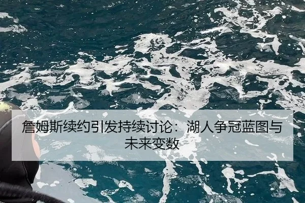 詹姆斯续约引发持续讨论：湖人争冠蓝图与未来变数